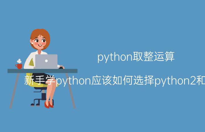 python取整运算 新手学python应该如何选择python2和python3？